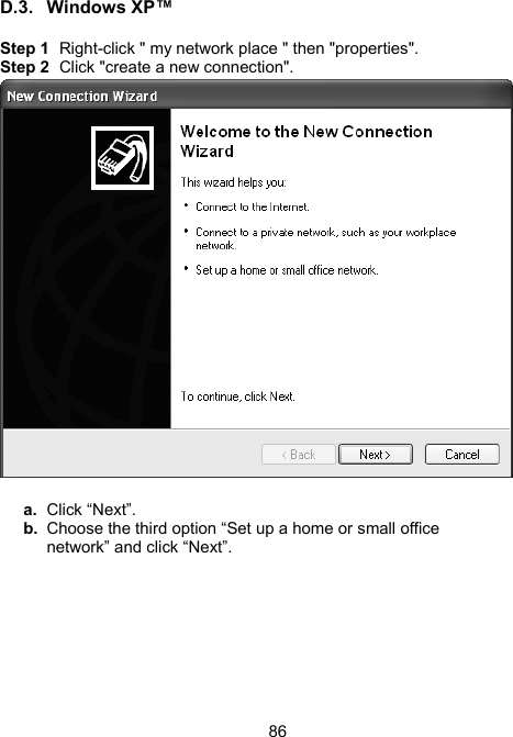 86D.3. Windows XP&trade;  Step 1  Right-click " my network place " then "properties". Step 2  Click "create a new connection".     a.  Click &ldquo;Next&rdquo;. b.  Choose the third option &ldquo;Set up a home or small office network&rdquo; and click &ldquo;Next&rdquo;. 