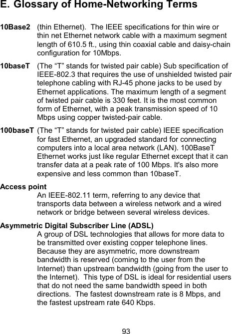 93E.  Glossary of Home-Networking Terms  10Base2   (thin Ethernet).  The IEEE specifications for thin wire or thin net Ethernet network cable with a maximum segment length of 610.5 ft., using thin coaxial cable and daisy-chain configuration for 10Mbps. 10baseT  (The &ldquo;T&rdquo; stands for twisted pair cable) Sub specification of IEEE-802.3 that requires the use of unshielded twisted pair telephone cabling with RJ-45 phone jacks to be used by Ethernet applications. The maximum length of a segment of twisted pair cable is 330 feet. It is the most common form of Ethernet, with a peak transmission speed of 10 Mbps using copper twisted-pair cable.  100baseT (The &ldquo;T&rdquo; stands for twisted pair cable) IEEE specification for fast Ethernet, an upgraded standard for connecting computers into a local area network (LAN). 100BaseT Ethernet works just like regular Ethernet except that it can transfer data at a peak rate of 100 Mbps. It's also more expensive and less common than 10baseT.  Access point    An IEEE-802.11 term, referring to any device that transports data between a wireless network and a wired network or bridge between several wireless devices.  Asymmetric Digital Subscriber Line (ADSL)    A group of DSL technologies that allows for more data to be transmitted over existing copper telephone lines. Because they are asymmetric, more downstream bandwidth is reserved (coming to the user from the Internet) than upstream bandwidth (going from the user to the Internet).  This type of DSL is ideal for residential users that do not need the same bandwidth speed in both directions.  The fastest downstream rate is 8 Mbps, and the fastest upstream rate 640 Kbps.  