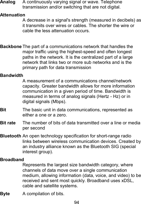 94Analog   A continuously varying signal or wave. Telephone transmission and/or switching that are not digital. Attenuation  A decrease in a signal's strength (measured in decibels) as it transmits over wires or cables. The shorter the wire or cable the less attenuation occurs.  Backbone The part of a communications network that handles the major traffic using the highest-speed and often longest paths in the network. It is the centralized part of a large network that links two or more sub networks and is the primary path for data transmission Bandwidth A measurement of a communications channel/network capacity. Greater bandwidth allows for more information communication in a given period of time. Bandwidth is measured in terms of analog signals (Hertz - Hz) or in digital signals (Mbps). Bit   The basic unit in data communications, represented as either a one or a zero.  Bit rate  The number of bits of data transmitted over a line or media per second  Bluetooth An open technology specification for short-range radio links between wireless communication devices. Created by an industry alliance known as the Bluetooth SIG (special interest group).  Broadband Represents the largest size bandwidth category, where channels of data move over a single communication medium, allowing information (data, voice, and video) to be received and sent most quickly. Broadband uses xDSL, cable and satellite systems.  Byte  A compilation of bits.   