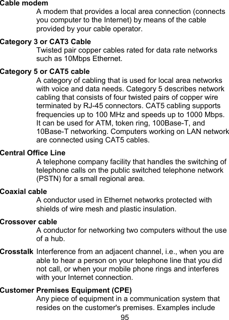 95 Cable modem A modem that provides a local area connection (connects you computer to the Internet) by means of the cable provided by your cable operator. Category 3 or CAT3 Cable Twisted pair copper cables rated for data rate networks such as 10Mbps Ethernet. Category 5 or CAT5 cable A category of cabling that is used for local area networks with voice and data needs. Category 5 describes network cabling that consists of four twisted pairs of copper wire terminated by RJ-45 connectors. CAT5 cabling supports frequencies up to 100 MHz and speeds up to 1000 Mbps. It can be used for ATM, token ring, 100Base-T, and 10Base-T networking. Computers working on LAN network are connected using CAT5 cables. Central Office Line A telephone company facility that handles the switching of telephone calls on the public switched telephone network (PSTN) for a small regional area.  Coaxial cable A conductor used in Ethernet networks protected with shields of wire mesh and plastic insulation. Crossover cable A conductor for networking two computers without the use of a hub. Crosstalk Interference from an adjacent channel, i.e., when you are able to hear a person on your telephone line that you did not call, or when your mobile phone rings and interferes with your Internet connection.  Customer Premises Equipment (CPE) Any piece of equipment in a communication system that resides on the customer's premises. Examples include 