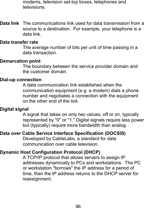 96modems, television set-top boxes, telephones and televisions.   Data link  The communications link used for data transmission from a source to a destination.  For example, your telephone is a data link.  Data transfer rate The average number of bits per unit of time passing in a data transaction.  Demarcation point The boundary between the service provider domain and the customer domain. Dial-up connection A data communication link established when the communication equipment (e.g. a modem) dials a phone number and negotiates a connection with the equipment on the other end of the link.  Digital signal A signal that takes on only two values, off or on, typically represented by "0" or "1." Digital signals require less power but (typically) require more bandwidth than analog.  Data over Cable Service Interface Specification (DOCSIS) Developed by CableLabs, a standard for data communication over cable television. Dynamic Host Configuration Protocol (DHCP) A TCP/IP protocol that allows servers to assign IP addresses dynamically to PCs and workstations.  The PC or workstation "borrows" the IP address for a period of time, then the IP address returns to the DHCP server for reassignment.   