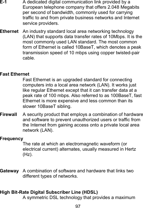 97E-1  A dedicated digital communication link provided by a European telephone company that offers 2.048 Megabits per second of bandwidth, commonly used for carrying traffic to and from private business networks and Internet service providers.  Ethernet  An industry standard local area networking technology (LAN) that supports data transfer rates of 10Mbps. It is the most commonly used LAN standard. The most common form of Ethernet is called 10BaseT, which denotes a peak transmission speed of 10 mbps using copper twisted-pair cable.  Fast Ethernet Fast Ethernet is an upgraded standard for connecting computers into a local area network (LAN). It works just like regular Ethernet except that it can transfer data at a peak rate of 100 mbps. Also referred to as 100BaseT, fast Ethernet is more expensive and less common than its slower 10BaseT sibling.  Firewall  A security product that employs a combination of hardware and software to prevent unauthorized users or traffic from the Internet from gaining access onto a private local area network (LAN). Frequency The rate at which an electromagnetic waveform (or electrical current) alternates, usually measured in Hertz (Hz).   Gateway  A combination of software and hardware that links two different types of networks.  High Bit-Rate Digital Subscriber Line (HDSL) A symmetric DSL technology that provides a maximum 