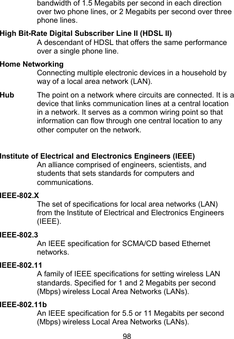 98bandwidth of 1.5 Megabits per second in each direction over two phone lines, or 2 Megabits per second over three phone lines. High Bit-Rate Digital Subscriber Line II (HDSL II) A descendant of HDSL that offers the same performance over a single phone line.  Home Networking Connecting multiple electronic devices in a household by way of a local area network (LAN).  Hub  The point on a network where circuits are connected. It is a device that links communication lines at a central location in a network. It serves as a common wiring point so that information can flow through one central location to any other computer on the network.  Institute of Electrical and Electronics Engineers (IEEE) An alliance comprised of engineers, scientists, and students that sets standards for computers and communications.  IEEE-802.X The set of specifications for local area networks (LAN) from the Institute of Electrical and Electronics Engineers (IEEE). IEEE-802.3 An IEEE specification for SCMA/CD based Ethernet networks. IEEE-802.11 A family of IEEE specifications for setting wireless LAN standards. Specified for 1 and 2 Megabits per second (Mbps) wireless Local Area Networks (LANs). IEEE-802.11b An IEEE specification for 5.5 or 11 Megabits per second (Mbps) wireless Local Area Networks (LANs). 