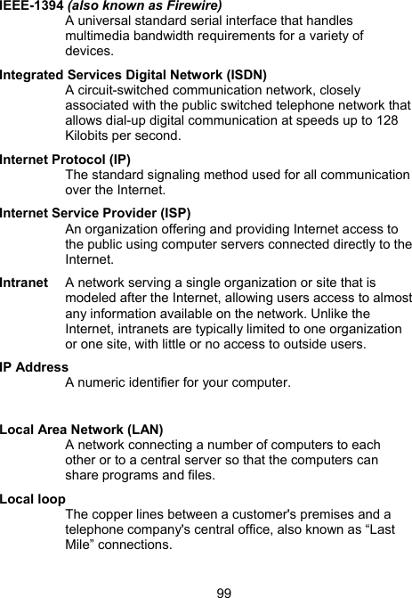 99IEEE-1394 (also known as Firewire) A universal standard serial interface that handles multimedia bandwidth requirements for a variety of devices.  Integrated Services Digital Network (ISDN) A circuit-switched communication network, closely associated with the public switched telephone network that allows dial-up digital communication at speeds up to 128 Kilobits per second.  Internet Protocol (IP) The standard signaling method used for all communication over the Internet.  Internet Service Provider (ISP) An organization offering and providing Internet access to the public using computer servers connected directly to the Internet.  Intranet  A network serving a single organization or site that is modeled after the Internet, allowing users access to almost any information available on the network. Unlike the Internet, intranets are typically limited to one organization or one site, with little or no access to outside users.  IP Address A numeric identifier for your computer.    Local Area Network (LAN) A network connecting a number of computers to each other or to a central server so that the computers can share programs and files. Local loop The copper lines between a customer's premises and a telephone company's central office, also known as &ldquo;Last Mile&rdquo; connections.  