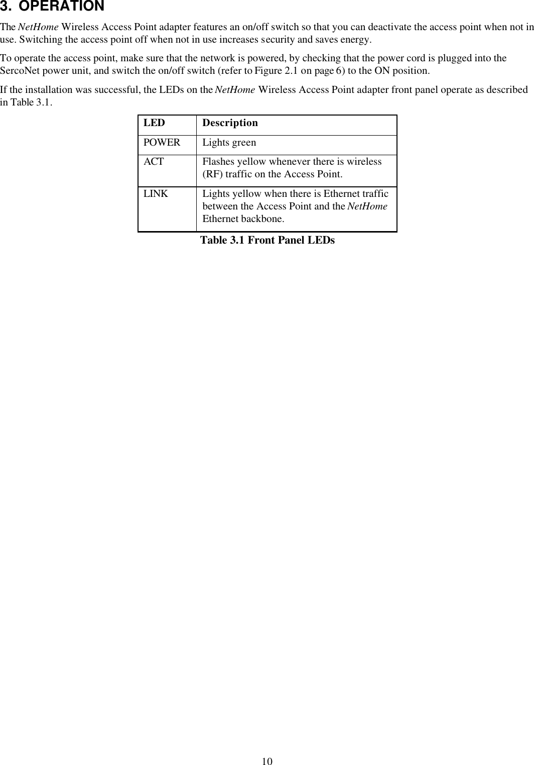 10 3. OPERATION The NetHome Wireless Access Point adapter features an on/off switch so that you can deactivate the access point when not in use. Switching the access point off when not in use increases security and saves energy. To operate the access point, make sure that the network is powered, by checking that the power cord is plugged into the SercoNet power unit, and switch the on/off switch (refer to Figure 2.1 on page 6) to the ON position. If the installation was successful, the LEDs on the NetHome Wireless Access Point adapter front panel operate as described in Table 3.1. LED Description POWER Lights green ACT Flashes yellow whenever there is wireless (RF) traffic on the Access Point. LINK Lights yellow when there is Ethernet traffic between the Access Point and the NetHome Ethernet backbone. Table 3.1 Front Panel LEDs 
