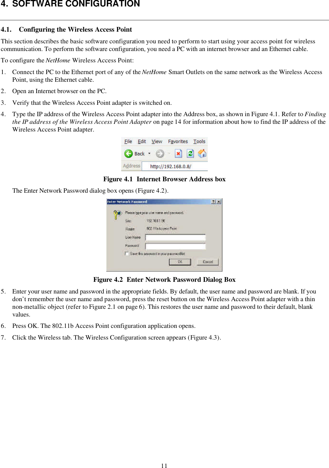 11 4. SOFTWARE CONFIGURATION 4.1. Configuring the Wireless Access Point This section describes the basic software configuration you need to perform to start using your access point for wireless communication. To perform the software configuration, you need a PC with an internet browser and an Ethernet cable.  To configure the NetHome Wireless Access Point: 1. Connect the PC to the Ethernet port of any of the NetHome Smart Outlets on the same network as the Wireless Access Point, using the Ethernet cable. 2. Open an Internet browser on the PC. 3. Verify that the Wireless Access Point adapter is switched on. 4. Type the IP address of the Wireless Access Point adapter into the Address box, as shown in Figure 4.1. Refer to Finding the IP address of the Wireless Access Point Adapter on page 14 for information about how to find the IP address of the Wireless Access Point adapter.  Figure 4.1  Internet Browser Address box The Enter Network Password dialog box opens (Figure 4.2).  Figure 4.2  Enter Network Password Dialog Box 5. Enter your user name and password in the appropriate fields. By default, the user name and password are blank. If you don&rsquo;t remember the user name and password, press the reset button on the Wireless Access Point adapter with a thin non-metallic object (refer to Figure 2.1 on page 6). This restores the user name and password to their default, blank values. 6. Press OK. The 802.11b Access Point configuration application opens. 7. Click the Wireless tab. The Wireless Configuration screen appears (Figure 4.3). 
