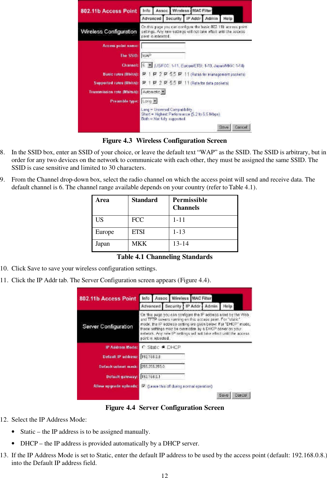 12  Figure 4.3  Wireless Configuration Screen 8. In the SSID box, enter an SSID of your choice, or leave the default text &ldquo;WAP&rdquo; as the SSID. The SSID is arbitrary, but in order for any two devices on the network to communicate with each other, they must be assigned the same SSID. The SSID is case sensitive and limited to 30 characters. 9. From the Channel drop-down box, select the radio channel on which the access point will send and receive data. The default channel is 6. The channel range available depends on your country (refer to Table 4.1). Area Standard Permissible Channels US FCC 1-11 Europe ETSI 1-13 Japan MKK 13-14 Table 4.1 Channeling Standards 10. Click Save to save your wireless configuration settings. 11. Click the IP Addr tab. The Server Configuration screen appears (Figure 4.4).  Figure 4.4  Server Configuration Screen 12. Select the IP Address Mode: &bull; Static &ndash; the IP address is to be assigned manually.  &bull; DHCP &ndash; the IP address is provided automatically by a DHCP server. 13. If the IP Address Mode is set to Static, enter the default IP address to be used by the access point (default: 192.168.0.8.) into the Default IP address field.  