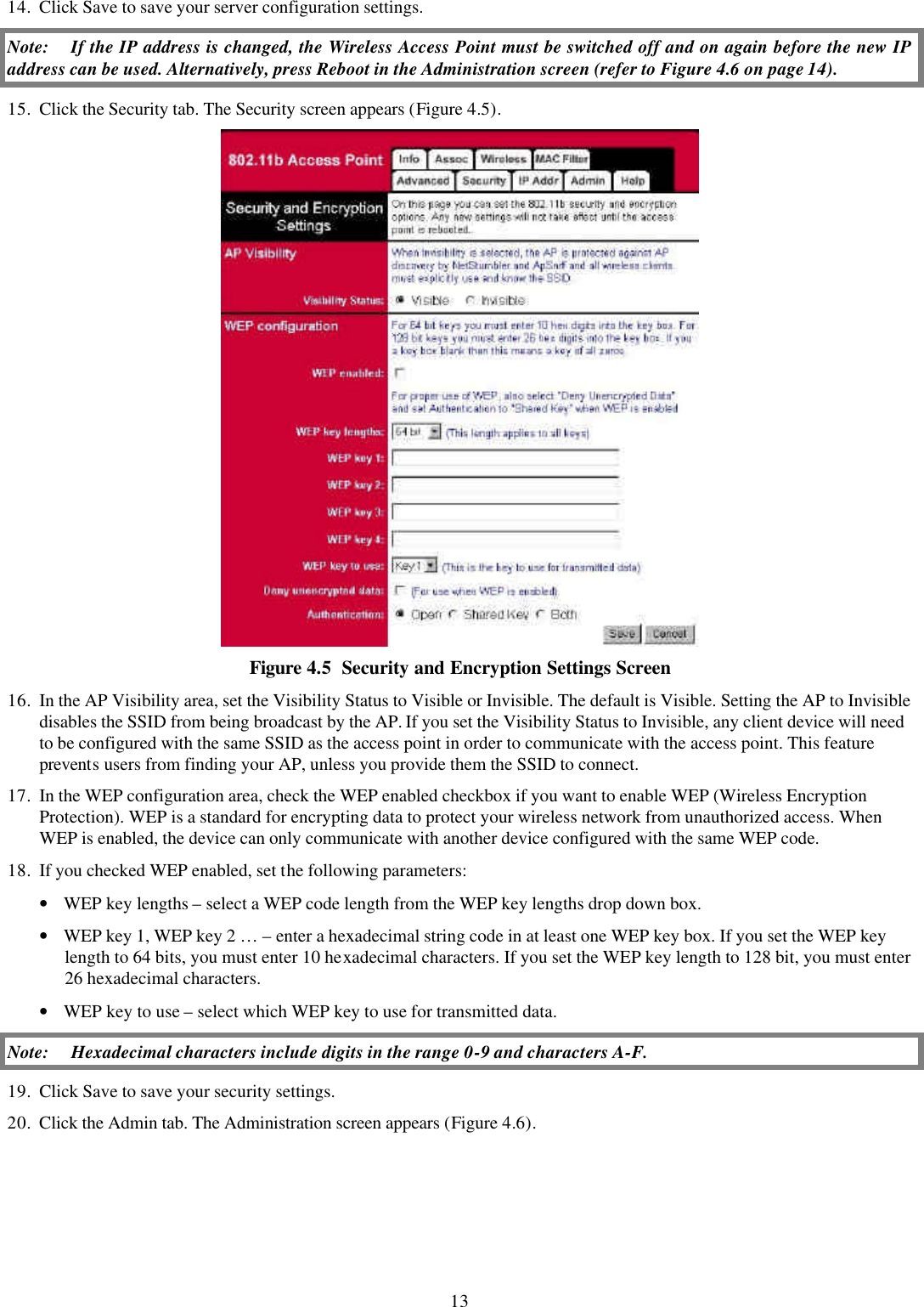13 14. Click Save to save your server configuration settings. Note: If the IP address is changed, the Wireless Access Point must be switched off and on again before the new IP address can be used. Alternatively, press Reboot in the Administration screen (refer to Figure 4.6 on page 14). 15. Click the Security tab. The Security screen appears (Figure 4.5).  Figure 4.5  Security and Encryption Settings Screen 16. In the AP Visibility area, set the Visibility Status to Visible or Invisible. The default is Visible. Setting the AP to Invisible disables the SSID from being broadcast by the AP. If you set the Visibility Status to Invisible, any client device will need to be configured with the same SSID as the access point in order to communicate with the access point. This feature prevents users from finding your AP, unless you provide them the SSID to connect.  17. In the WEP configuration area, check the WEP enabled checkbox if you want to enable WEP (Wireless Encryption Protection). WEP is a standard for encrypting data to protect your wireless network from unauthorized access. When WEP is enabled, the device can only communicate with another device configured with the same WEP code. 18. If you checked WEP enabled, set the following parameters: &bull; WEP key lengths &ndash; select a WEP code length from the WEP key lengths drop down box. &bull; WEP key 1, WEP key 2 &hellip; &ndash; enter a hexadecimal string code in at least one WEP key box. If you set the WEP key length to 64 bits, you must enter 10 hexadecimal characters. If you set the WEP key length to 128 bit, you must enter 26 hexadecimal characters.  &bull; WEP key to use &ndash; select which WEP key to use for transmitted data.  Note: Hexadecimal characters include digits in the range 0-9 and characters A-F. 19. Click Save to save your security settings. 20. Click the Admin tab. The Administration screen appears (Figure 4.6). 