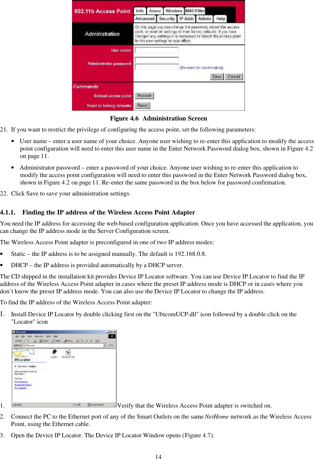 14  Figure 4.6  Administration Screen 21. If you want to restrict the privilege of configuring the access point, set the following parameters: &bull; User name &ndash; enter a user name of your choice. Anyone user wishing to re-enter this application to modify the access point configuration will need to enter this user name in the Enter Network Password dialog box, shown in Figure 4.2 on page 11. &bull; Administrator password &ndash; enter a password of your choice. Anyone user wishing to re-enter this application to modify the access point configuration will need to enter this password in the Enter Network Password dialog box, shown in Figure 4.2 on page 11. Re-enter the same password in the box below for password confirmation. 22. Click Save to save your administration settings. 4.1.1. Finding the IP address of the Wireless Access Point Adapter You need the IP address for accessing the web-based configuration application. Once you have accessed the application, you can change the IP address mode in the Server Configuration screen. The Wireless Access Point adapter is preconfigured in one of two IP address modes: &bull; Static &ndash; the IP address is to be assigned manually. The default is 192.168.0.8. &bull; DHCP &ndash; the IP address is provided automatically by a DHCP server. The CD shipped in the installation kit provides Device IP Locator software. You can use Device IP Locator to find the IP address of the Wireless Access Point adapter in cases where the preset IP address mode is DHCP or in cases where you don&rsquo;t know the preset IP address mode. You can also use the Device IP Locator to change the IP address. To find the IP address of the Wireless Access Point adapter: 1.  Install Device IP Locator by double clicking first on the "UbicomUCP.dll" icon followed by a double click on the "Locator" icon 1. Verify that the Wireless Access Point adapter is switched on. 2. Connect the PC to the Ethernet port of any of the Smart Outlets on the same NetHome network as the Wireless Access Point, using the Ethernet cable. 3. Open the Device IP Locator. The Device IP Locator Window opens (Figure 4.7). 