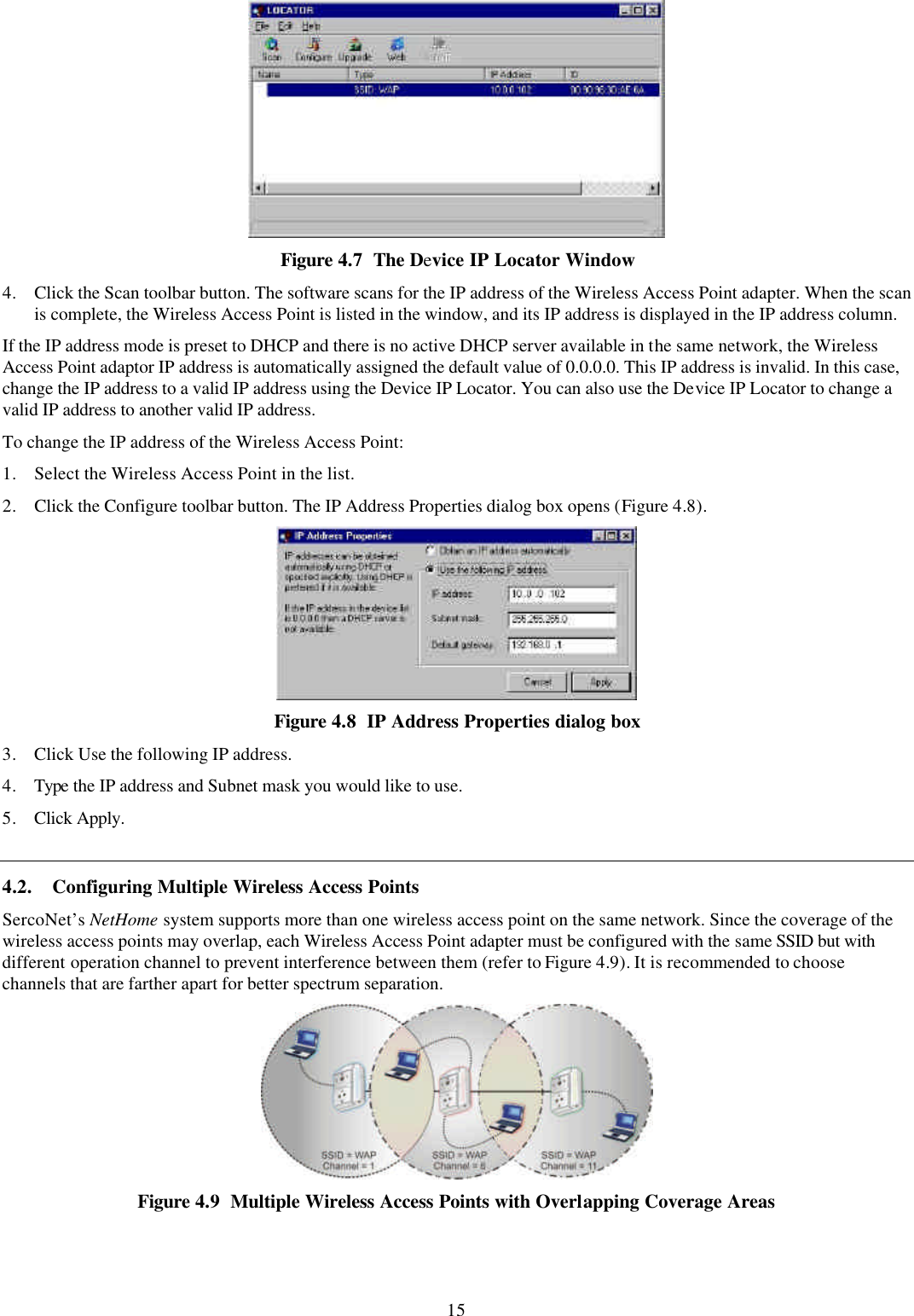 15  Figure 4.7  The Device IP Locator Window 4. Click the Scan toolbar button. The software scans for the IP address of the Wireless Access Point adapter. When the scan is complete, the Wireless Access Point is listed in the window, and its IP address is displayed in the IP address column. If the IP address mode is preset to DHCP and there is no active DHCP server available in the same network, the Wireless Access Point adaptor IP address is automatically assigned the default value of 0.0.0.0. This IP address is invalid. In this case, change the IP address to a valid IP address using the Device IP Locator. You can also use the Device IP Locator to change a valid IP address to another valid IP address. To change the IP address of the Wireless Access Point: 1. Select the Wireless Access Point in the list. 2. Click the Configure toolbar button. The IP Address Properties dialog box opens (Figure 4.8).  Figure 4.8  IP Address Properties dialog box 3. Click Use the following IP address. 4. Type the IP address and Subnet mask you would like to use. 5. Click Apply. 4.2. Configuring Multiple Wireless Access Points SercoNet&rsquo;s NetHome system supports more than one wireless access point on the same network. Since the coverage of the wireless access points may overlap, each Wireless Access Point adapter must be configured with the same SSID but with different operation channel to prevent interference between them (refer to Figure 4.9). It is recommended to choose channels that are farther apart for better spectrum separation.  Figure 4.9  Multiple Wireless Access Points with Overlapping Coverage Areas 