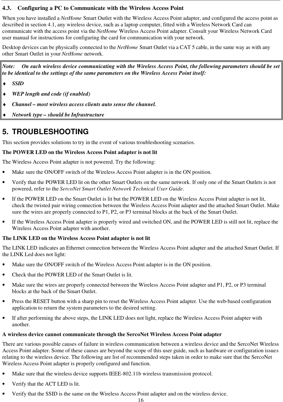 16 4.3. Configuring a PC to Communicate with the Wireless Access Point When you have installed a NetHome Smart Outlet with the Wireless Access Point adapter, and configured the access point as described in section 4.1, any wireless device, such as a laptop computer, fitted with a Wireless Network Card can communicate with the access point via the NetHome Wireless Access Point adapter. Consult your Wireless Network Card user manual for instructions for configuring the card for communication with your network. Desktop devices can be physically connected to the NetHome Smart Outlet via a CAT 5 cable, in the same way as with any other Smart Outlet in your NetHome network. Note: On each wireless device communicating with the Wireless Access Point, the following parameters should be set to be identical to the settings of the same parameters on the Wireless Access Point itself: &diams; SSID &diams; WEP length and code (if enabled) &diams; Channel &ndash; most wireless access clients auto sense the channel. &diams; Network type &ndash; should be Infrastructure 5. TROUBLESHOOTING This section provides solutions to try in the event of various troubleshooting scenarios. The POWER LED on the Wireless Access Point adapter is not lit The Wireless Access Point adapter is not powered. Try the following: &bull; Make sure the ON/OFF switch of the Wireless Access Point adapter is in the ON position.  &bull; Verify that the POWER LED lit on the other Smart Outlets on the same network. If only one of the Smart Outlets is not powered, refer to the SercoNet Smart Outlet Network Technical User Guide. &bull; If the POWER LED on the Smart Outlet is lit but the POWER LED on the Wireless Access Point adapter is not lit, check the twisted pair wiring connection between the Wireless Access Point adapter and the attached Smart Outlet. Make sure the wires are properly connected to P1, P2, or P3 terminal blocks at the back of the Smart Outlet.  &bull; If the Wireless Access Point adapter is properly wired and switched ON, and the POWER LED is still not lit, replace the Wireless Access Point adapter with another. The LINK LED on the Wireless Access Point adapter is not lit The LINK LED indicates an Ethernet connection between the Wireless Access Point adapter and the attached Smart Outlet. If the LINK Led does not light: &bull; Make sure the ON/OFF switch of the Wireless Access Point adapter is in the ON position. &bull; Check that the POWER LED of the Smart Outlet is lit. &bull; Make sure the wires are properly connected between the Wireless Access Point adapter and P1, P2, or P3 terminal blocks at the back of the Smart Outlet. &bull; Press the RESET button with a sharp pin to reset the Wireless Access Point adapter. Use the web-based configuration application to return the system parameters to the desired setting. &bull; If after performing the above steps, the LINK LED does not light, replace the Wireless Access Point adapter with another. A wireless device cannot communicate through the SercoNet Wireless Access Point adapter There are various possible causes of failure in wireless communication between a wireless device and the SercoNet Wireless Access Point adapter. Some of these causes are beyond the scope of this user guide, such as hardware or configuration issues relating to the wireless device. The following are list of recommended steps taken in order to make sure that the SercoNet Wireless Access Point adapter is properly configured and function.  &bull; Make sure that the wireless device supports IEEE-802.11b wireless transmission protocol. &bull; Verify that the ACT LED is lit. &bull; Verify that the SSID is the same on the Wireless Access Point adapter and on the wireless device. 