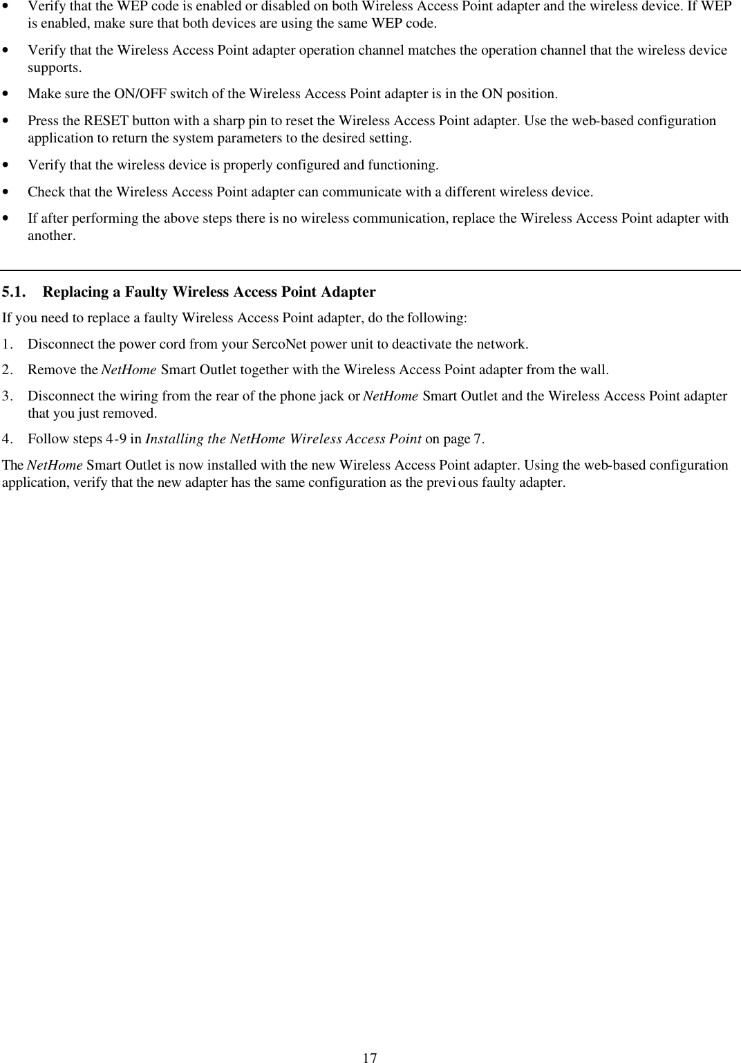 17 &bull; Verify that the WEP code is enabled or disabled on both Wireless Access Point adapter and the wireless device. If WEP is enabled, make sure that both devices are using the same WEP code. &bull; Verify that the Wireless Access Point adapter operation channel matches the operation channel that the wireless device supports. &bull; Make sure the ON/OFF switch of the Wireless Access Point adapter is in the ON position. &bull; Press the RESET button with a sharp pin to reset the Wireless Access Point adapter. Use the web-based configuration application to return the system parameters to the desired setting. &bull; Verify that the wireless device is properly configured and functioning. &bull; Check that the Wireless Access Point adapter can communicate with a different wireless device. &bull; If after performing the above steps there is no wireless communication, replace the Wireless Access Point adapter with another. 5.1. Replacing a Faulty Wireless Access Point Adapter If you need to replace a faulty Wireless Access Point adapter, do the following: 1. Disconnect the power cord from your SercoNet power unit to deactivate the network. 2. Remove the NetHome Smart Outlet together with the Wireless Access Point adapter from the wall. 3. Disconnect the wiring from the rear of the phone jack or NetHome Smart Outlet and the Wireless Access Point adapter that you just removed. 4. Follow steps 4-9 in Installing the NetHome Wireless Access Point on page 7.  The NetHome Smart Outlet is now installed with the new Wireless Access Point adapter. Using the web-based configuration application, verify that the new adapter has the same configuration as the previous faulty adapter. 