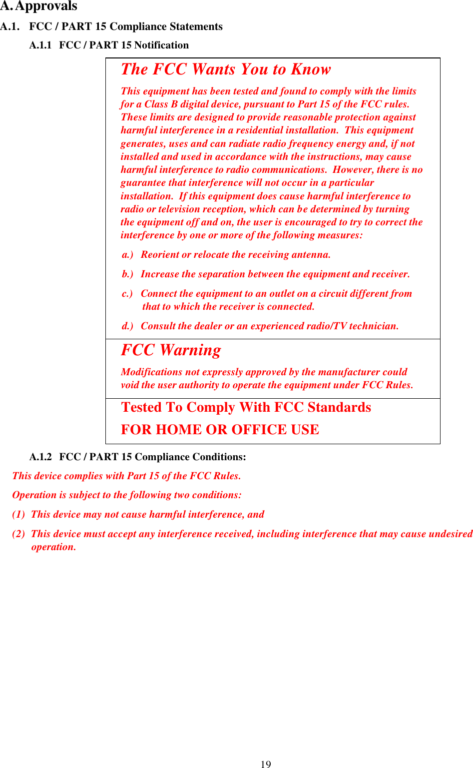 19 A. Approvals A.1. FCC / PART 15 Compliance Statements A.1.1 FCC / PART 15 Notification  The FCC Wants You to Know This equipment has been tested and found to comply with the limits for a Class B digital device, pursuant to Part 15 of the FCC rules.  These limits are designed to provide reasonable protection against harmful interference in a residential installation.  This equipment generates, uses and can radiate radio frequency energy and, if not installed and used in accordance with the instructions, may cause harmful interference to radio communications.  However, there is no guarantee that interference will not occur in a particular installation.  If this equipment does cause harmful interference to radio or television reception, which can be determined by turning the equipment off and on, the user is encouraged to try to correct the interference by one or more of the following measures: a.) Reorient or relocate the receiving antenna. b.) Increase the separation between the equipment and receiver. c.) Connect the equipment to an outlet on a circuit different from that to which the receiver is connected. d.) Consult the dealer or an experienced radio/TV technician. FCC Warning Modifications not expressly approved by the manufacturer could void the user authority to operate the equipment under FCC Rules.  Tested To Comply With FCC Standards  FOR HOME OR OFFICE USE A.1.2 FCC / PART 15 Compliance Conditions:  This device complies with Part 15 of the FCC Rules.  Operation is subject to the following two conditions:  (1) This device may not cause harmful interference, and  (2) This device must accept any interference received, including interference that may cause undesired operation.  