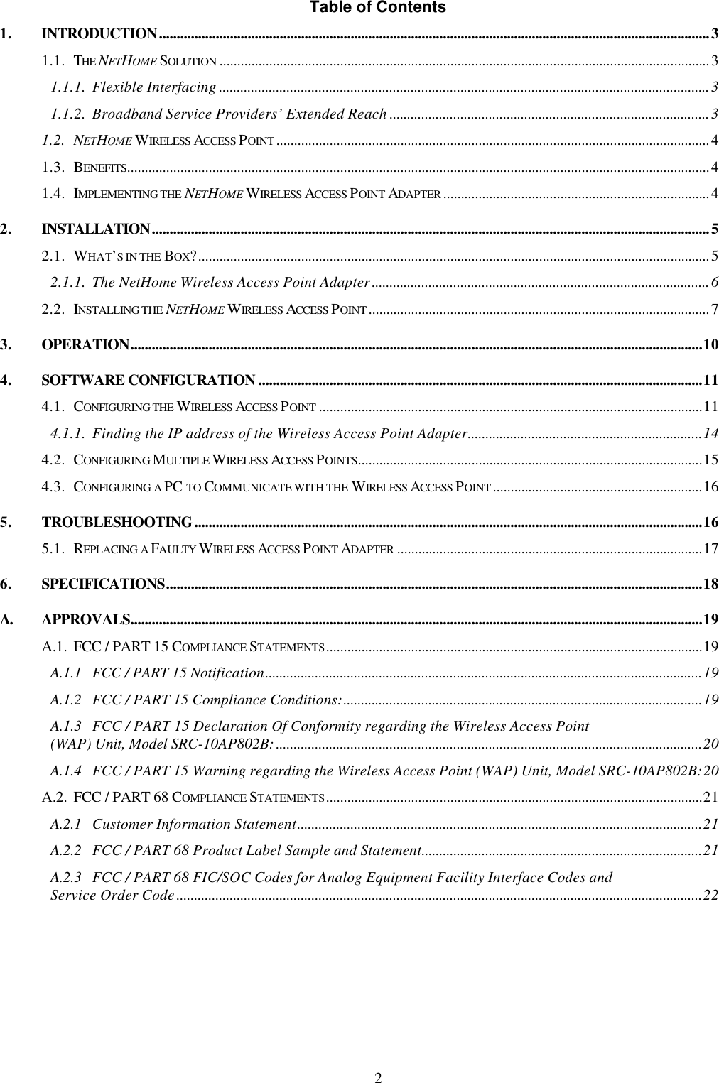 2 Table of Contents 1. INTRODUCTION...........................................................................................................................................................3 1.1. THE NETHOME SOLUTION ..........................................................................................................................................3 1.1.1. Flexible Interfacing ..........................................................................................................................................3 1.1.2. Broadband Service Providers&rsquo; Extended Reach ..........................................................................................3 1.2. NETHOME WIRELESS ACCESS POINT ..........................................................................................................................4 1.3. BENEFITS....................................................................................................................................................................4 1.4. IMPLEMENTING THE NETHOME WIRELESS ACCESS POINT ADAPTER ...........................................................................4 2. INSTALLATION.............................................................................................................................................................5 2.1. WHAT&rsquo;S IN THE BOX?................................................................................................................................................5 2.1.1. The NetHome Wireless Access Point Adapter...............................................................................................6 2.2. INSTALLING THE NETHOME WIRELESS ACCESS POINT ................................................................................................7 3. OPERATION.................................................................................................................................................................10 4. SOFTWARE CONFIGURATION .............................................................................................................................11 4.1. CONFIGURING THE WIRELESS ACCESS POINT ............................................................................................................11 4.1.1. Finding the IP address of the Wireless Access Point Adapter..................................................................14 4.2. CONFIGURING MULTIPLE WIRELESS ACCESS POINTS.................................................................................................15 4.3. CONFIGURING A PC TO COMMUNICATE WITH THE WIRELESS ACCESS POINT ...........................................................16 5. TROUBLESHOOTING...............................................................................................................................................16 5.1. REPLACING A FAULTY WIRELESS ACCESS POINT ADAPTER ......................................................................................17 6. SPECIFICATIONS.......................................................................................................................................................18 A. APPROVALS.................................................................................................................................................................19 A.1. FCC / PART 15 COMPLIANCE STATEMENTS..........................................................................................................19 A.1.1 FCC / PART 15 Notification...........................................................................................................................19 A.1.2 FCC / PART 15 Compliance Conditions:.....................................................................................................19 A.1.3 FCC / PART 15 Declaration Of Conformity regarding the Wireless Access Point (WAP) Unit, Model SRC-10AP802B:........................................................................................................................20 A.1.4 FCC / PART 15 Warning regarding the Wireless Access Point (WAP) Unit, Model SRC-10AP802B:20 A.2. FCC / PART 68 COMPLIANCE STATEMENTS..........................................................................................................21 A.2.1 Customer Information Statement..................................................................................................................21 A.2.2 FCC / PART 68 Product Label Sample and Statement...............................................................................21 A.2.3 FCC / PART 68 FIC/SOC Codes for Analog Equipment Facility Interface Codes and Service Order Code....................................................................................................................................................22  