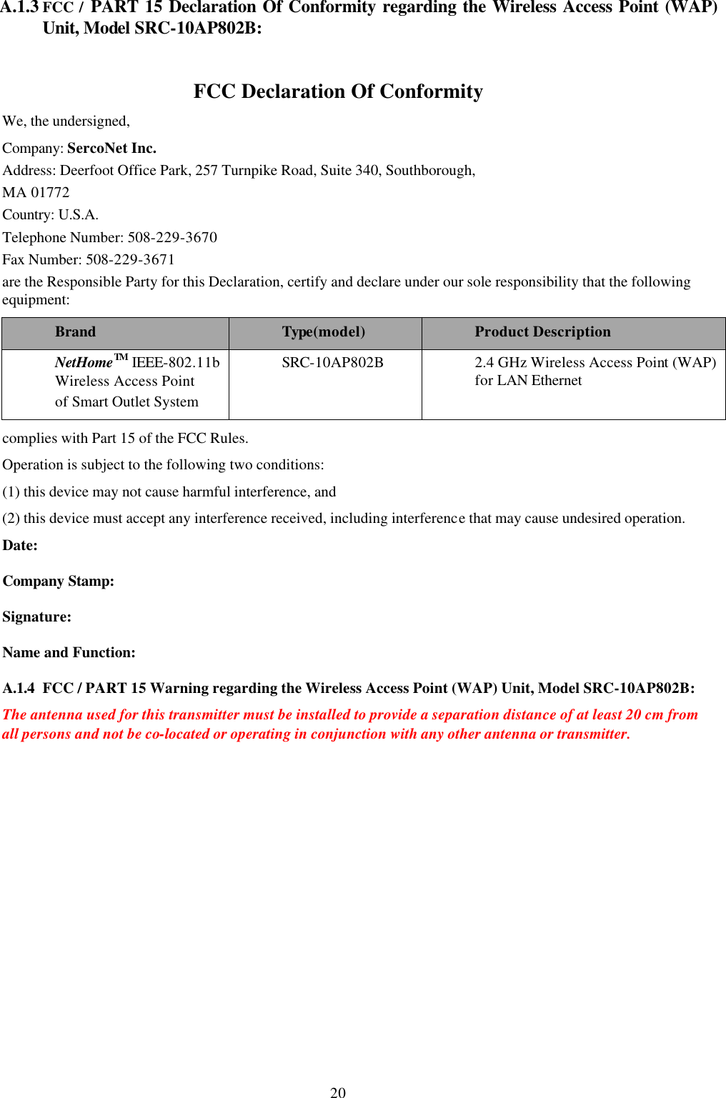 20 A.1.3 FCC / PART 15 Declaration Of Conformity regarding the Wireless Access Point (WAP) Unit, Model SRC-10AP802B:   FCC Declaration Of Conformity We, the undersigned,  Company: SercoNet Inc.  Address: Deerfoot Office Park, 257 Turnpike Road, Suite 340, Southborough,  MA 01772  Country: U.S.A.  Telephone Number: 508-229-3670 Fax Number: 508-229-3671 are the Responsible Party for this Declaration, certify and declare under our sole responsibility that the following equipment:  Brand Type(model) Product Description NetHomeTM IEEE-802.11b Wireless Access Point  of Smart Outlet System  SRC-10AP802B 2.4 GHz Wireless Access Point (WAP) for LAN Ethernet complies with Part 15 of the FCC Rules.  Operation is subject to the following two conditions:  (1) this device may not cause harmful interference, and  (2) this device must accept any interference received, including interference that may cause undesired operation.  Date:  Company Stamp:  Signature:  Name and Function:  A.1.4 FCC / PART 15 Warning regarding the Wireless Access Point (WAP) Unit, Model SRC-10AP802B:  The antenna used for this transmitter must be installed to provide a separation distance of at least 20 cm from all persons and not be co-located or operating in conjunction with any other antenna or transmitter.  