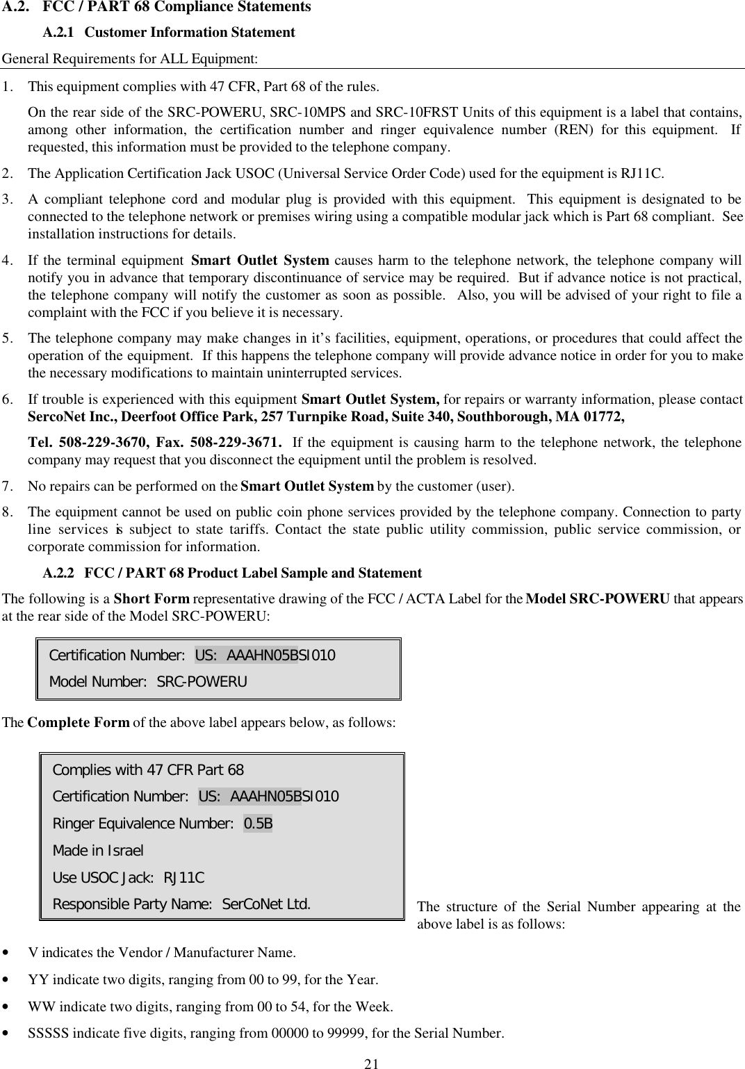 21 A.2. FCC / PART 68 Compliance Statements  A.2.1 Customer Information Statement General Requirements for ALL Equipment: 1. This equipment complies with 47 CFR, Part 68 of the rules.   On the rear side of the SRC-POWERU, SRC-10MPS and SRC-10FRST Units of this equipment is a label that contains, among other information, the certification number and ringer equivalence number (REN) for this equipment.  If requested, this information must be provided to the telephone company. 2. The Application Certification Jack USOC (Universal Service Order Code) used for the equipment is RJ11C. 3. A compliant telephone cord and modular plug is provided with this equipment.  This equipment is designated to be connected to the telephone network or premises wiring using a compatible modular jack which is Part 68 compliant.  See installation instructions for details. 4. If the terminal equipment Smart Outlet System causes harm to the telephone network, the telephone company will notify you in advance that temporary discontinuance of service may be required.  But if advance notice is not practical, the telephone company will notify the customer as soon as possible.  Also, you will be advised of your right to file a complaint with the FCC if you believe it is necessary. 5. The telephone company may make changes in it&rsquo;s facilities, equipment, operations, or procedures that could affect the operation of the equipment.  If this happens the telephone company will provide advance notice in order for you to make the necessary modifications to maintain uninterrupted services. 6. If trouble is experienced with this equipment Smart Outlet System, for repairs or warranty information, please contact SercoNet Inc., Deerfoot Office Park, 257 Turnpike Road, Suite 340, Southborough, MA 01772,  Tel. 508-229-3670, Fax. 508-229-3671.  If the equipment is causing harm to the telephone network, the telephone company may request that you disconnect the equipment until the problem is resolved. 7. No repairs can be performed on the Smart Outlet System by the customer (user). 8. The equipment cannot be used on public coin phone services provided by the telephone company. Connection to party line services is subject to state tariffs. Contact the state public utility commission, public service commission, or corporate commission for information. A.2.2 FCC / PART 68 Product Label Sample and Statement The following is a Short Form representative drawing of the FCC / ACTA Label for the Model SRC-POWERU that appears at the rear side of the Model SRC-POWERU:       The Complete Form of the above label appears below, as follows:       The structure of the Serial Number appearing at the above label is as follows: &bull; V indicates the Vendor / Manufacturer Name. &bull; YY indicate two digits, ranging from 00 to 99, for the Year. &bull; WW indicate two digits, ranging from 00 to 54, for the Week. &bull; SSSSS indicate five digits, ranging from 00000 to 99999, for the Serial Number. Certification Number:  US:  AAAHN05BSI010 Model Number:  SRC-POWERU Complies with 47 CFR Part 68 Certification Number:  US:  AAAHN05BSI010 Ringer Equivalence Number:  0.5B  Made in Israel Use USOC Jack:  RJ11C Responsible Party Name:  SerCoNet Ltd. 