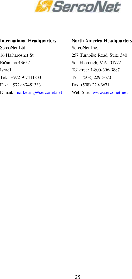 25                International Headquarters SercoNet Ltd. 16 Ha'haroshet St Ra'anana 43657 Israel North America Headquarters SercoNet Inc.  257 Turnpike Road, Suite 340 Southborough, MA  01772 Toll-free: 1-800-396-9887 Tel:   +972-9-7411833 Tel:   (508) 229-3670 Fax:  +972-9-7481333 Fax: (508) 229-3671 E-mail:  marketing@serconet.net Web Site:  www.serconet.net  