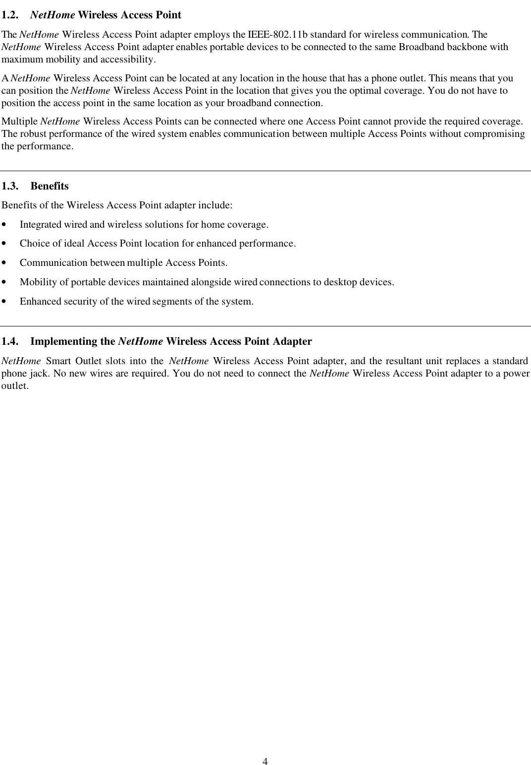 4 1.2. NetHome Wireless Access Point The NetHome Wireless Access Point adapter employs the IEEE-802.11b standard for wireless communication. The NetHome Wireless Access Point adapter enables portable devices to be connected to the same Broadband backbone with maximum mobility and accessibility. A NetHome Wireless Access Point can be located at any location in the house that has a phone outlet. This means that you can position the NetHome Wireless Access Point in the location that gives you the optimal coverage. You do not have to position the access point in the same location as your broadband connection. Multiple NetHome Wireless Access Points can be connected where one Access Point cannot provide the required coverage. The robust performance of the wired system enables communication between multiple Access Points without compromising the performance. 1.3. Benefits Benefits of the Wireless Access Point adapter include: &bull; Integrated wired and wireless solutions for home coverage. &bull; Choice of ideal Access Point location for enhanced performance. &bull; Communication between multiple Access Points. &bull; Mobility of portable devices maintained alongside wired connections to desktop devices. &bull; Enhanced security of the wired segments of the system. 1.4. Implementing the NetHome Wireless Access Point Adapter NetHome Smart Outlet slots into the NetHome Wireless Access Point adapter, and the resultant unit replaces a standard phone jack. No new wires are required. You do not need to connect the NetHome Wireless Access Point adapter to a power outlet. 
