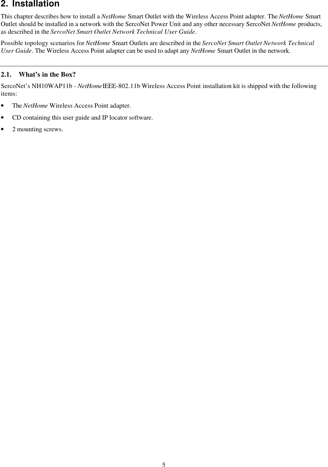 5 2. Installation This chapter describes how to install a NetHome Smart Outlet with the Wireless Access Point adapter. The NetHome Smart Outlet should be installed in a network with the SercoNet Power Unit and any other necessary SercoNet NetHome products, as described in the SercoNet Smart Outlet Network Technical User Guide. Possible topology scenarios for NetHome Smart Outlets are described in the SercoNet Smart Outlet Network Technical User Guide. The Wireless Access Point adapter can be used to adapt any NetHome Smart Outlet in the network. 2.1. What&rsquo;s in the Box? SercoNet&rsquo;s NH10WAP11b - NetHomeIEEE-802.11b Wireless Access Point installation kit is shipped with the following items: &bull; The NetHome Wireless Access Point adapter. &bull; CD containing this user guide and IP locator software. &bull; 2 mounting screws. 