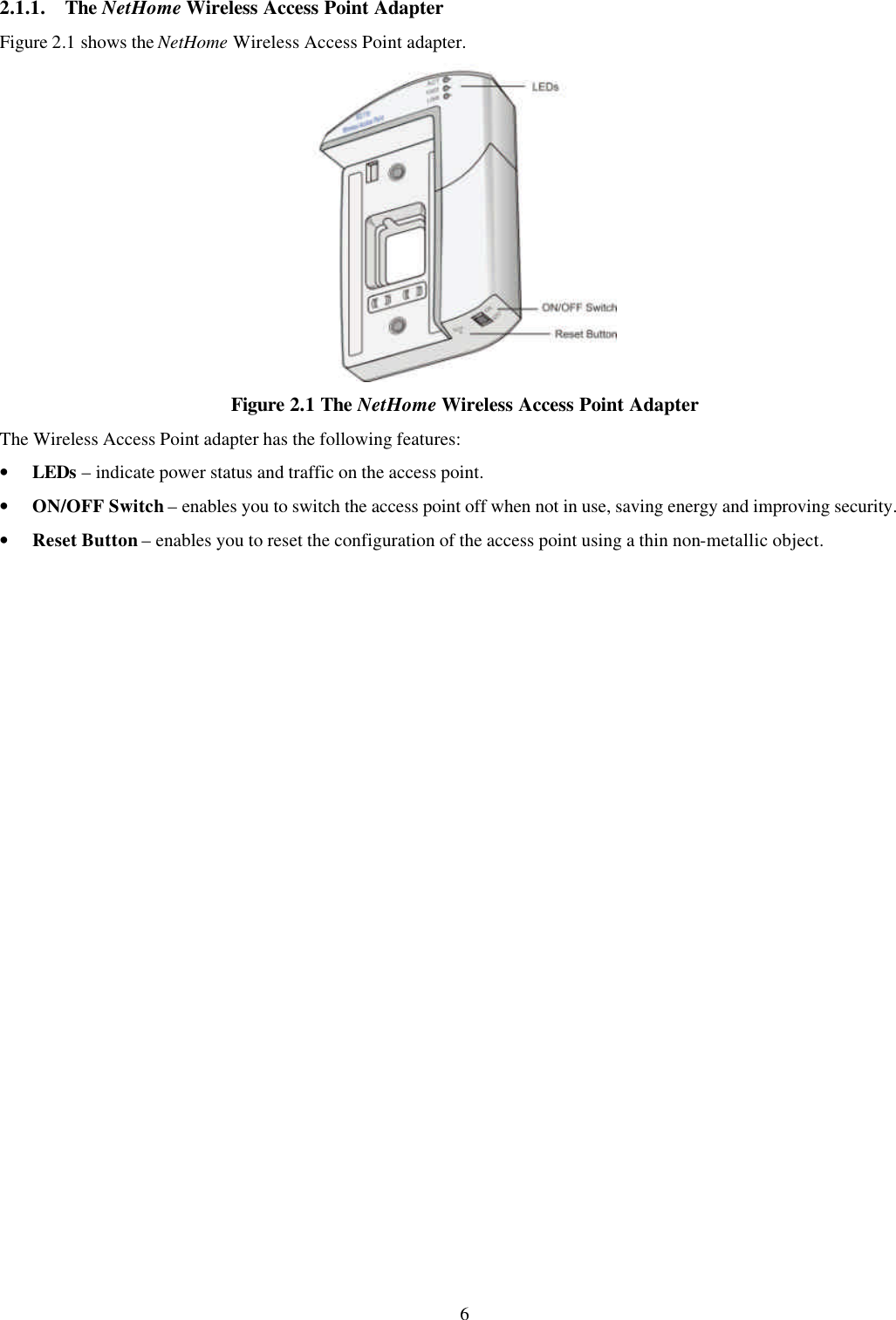 6 2.1.1. The NetHome Wireless Access Point Adapter Figure 2.1 shows the NetHome Wireless Access Point adapter.  Figure 2.1 The NetHome Wireless Access Point Adapter The Wireless Access Point adapter has the following features: &bull; LEDs &ndash; indicate power status and traffic on the access point. &bull; ON/OFF Switch &ndash; enables you to switch the access point off when not in use, saving energy and improving security. &bull; Reset Button &ndash; enables you to reset the configuration of the access point using a thin non-metallic object. 
