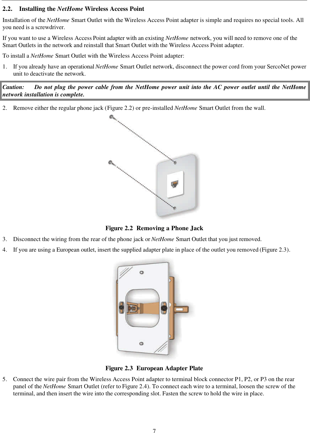 7 2.2. Installing the NetHome Wireless Access Point Installation of the NetHome Smart Outlet with the Wireless Access Point adapter is simple and requires no special tools. All you need is a screwdriver.  If you want to use a Wireless Access Point adapter with an existing NetHome network, you will need to remove one of the Smart Outlets in the network and reinstall that Smart Outlet with the Wireless Access Point adapter. To install a NetHome Smart Outlet with the Wireless Access Point adapter: 1. If you already have an operational NetHome Smart Outlet network, disconnect the power cord from your SercoNet power unit to deactivate the network. Caution: Do not plug the power cable from the NetHome power unit into the AC power outlet until the NetHome network installation is complete. 2. Remove either the regular phone jack (Figure 2.2) or pre-installed NetHome Smart Outlet from the wall.  Figure 2.2  Removing a Phone Jack 3. Disconnect the wiring from the rear of the phone jack or NetHome Smart Outlet that you just removed. 4. If you are using a European outlet, insert the supplied adapter plate in place of the outlet you removed (Figure 2.3).  Figure 2.3  European Adapter Plate 5. Connect the wire pair from the Wireless Access Point adapter to terminal block connector P1, P2, or P3 on the rear panel of the NetHome Smart Outlet (refer to Figure 2.4). To connect each wire to a terminal, loosen the screw of the terminal, and then insert the wire into the corresponding slot. Fasten the screw to hold the wire in place. 