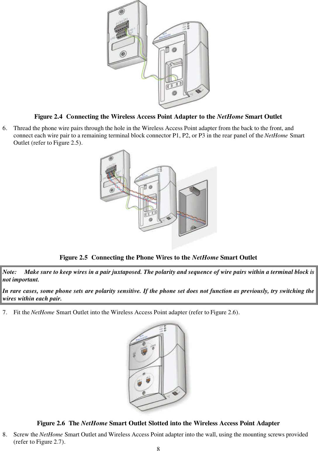 8  Figure 2.4  Connecting the Wireless Access Point Adapter to the NetHome Smart Outlet 6. Thread the phone wire pairs through the hole in the Wireless Access Point adapter from the back to the front, and connect each wire pair to a remaining terminal block connector P1, P2, or P3 in the rear panel of the NetHome Smart Outlet (refer to Figure 2.5).  Figure 2.5  Connecting the Phone Wires to the NetHome Smart Outlet Note: Make sure to keep wires in a pair juxtaposed. The polarity and sequence of wire pairs within a terminal block is not important. In rare cases, some phone sets are polarity sensitive. If the phone set does not function as previously, try switching the wires within each pair. 7. Fit the NetHome Smart Outlet into the Wireless Access Point adapter (refer to Figure 2.6).  Figure 2.6  The NetHome Smart Outlet Slotted into the Wireless Access Point Adapter 8. Screw the NetHome Smart Outlet and Wireless Access Point adapter into the wall, using the mounting screws provided (refer to Figure 2.7). 
