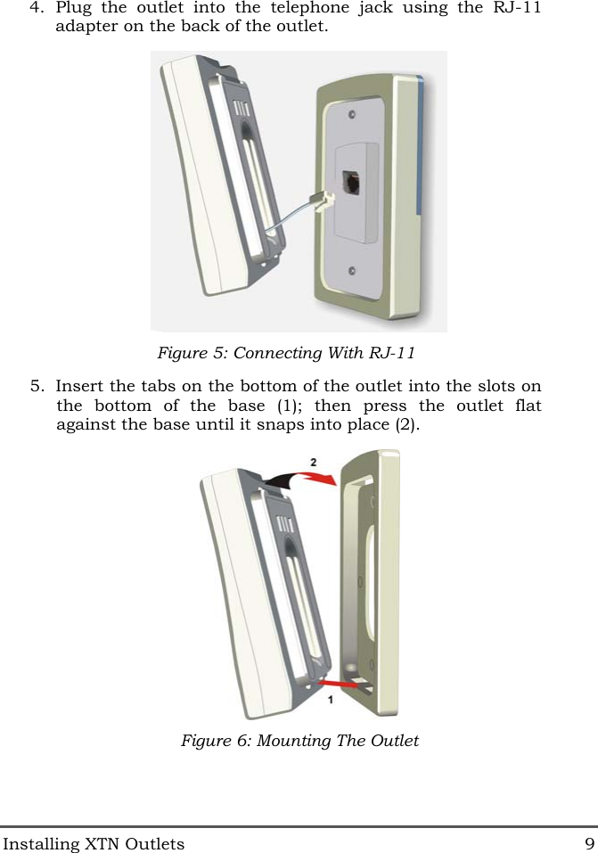  Installing XTN Outlets  9 4. Plug the outlet into the telephone jack using the RJ-11 adapter on the back of the outlet.  Figure 5: Connecting With RJ-11 5.  Insert the tabs on the bottom of the outlet into the slots on the bottom of the base (1); then press the outlet flat against the base until it snaps into place (2).  Figure 6: Mounting The Outlet 