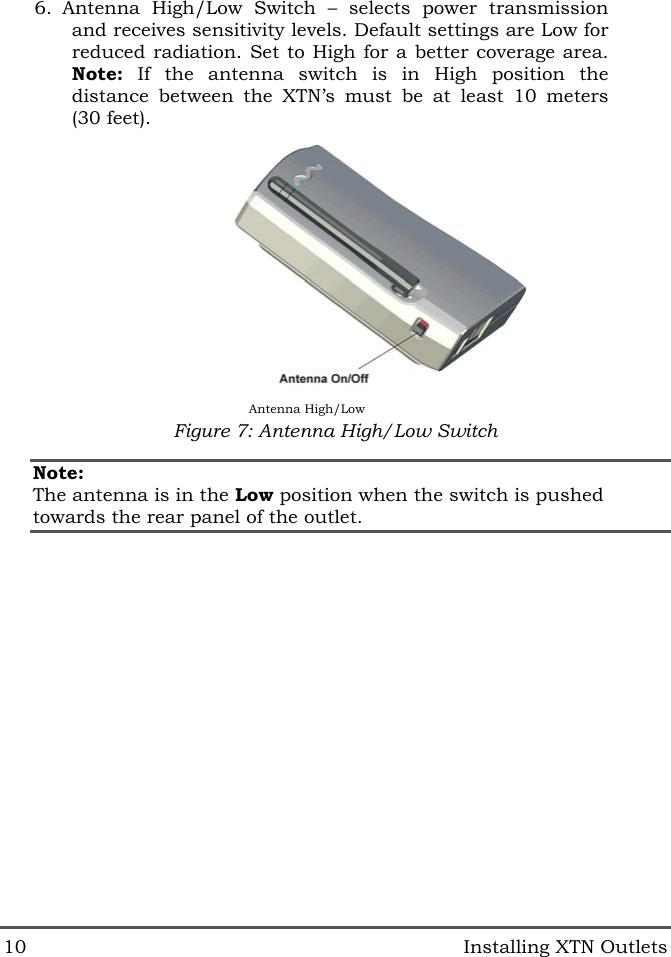  10   Installing XTN Outlets 6. Antenna High/Low Switch &ndash; selects power transmission and receives sensitivity levels. Default settings are Low for reduced radiation. Set to High for a better coverage area. Note: If the antenna switch is in High position the distance between the XTN&rsquo;s must be at least 10 meters (30 feet).  Figure 7: Antenna High/Low Switch Note: The antenna is in the Low position when the switch is pushed towards the rear panel of the outlet. Antenna High/Low 