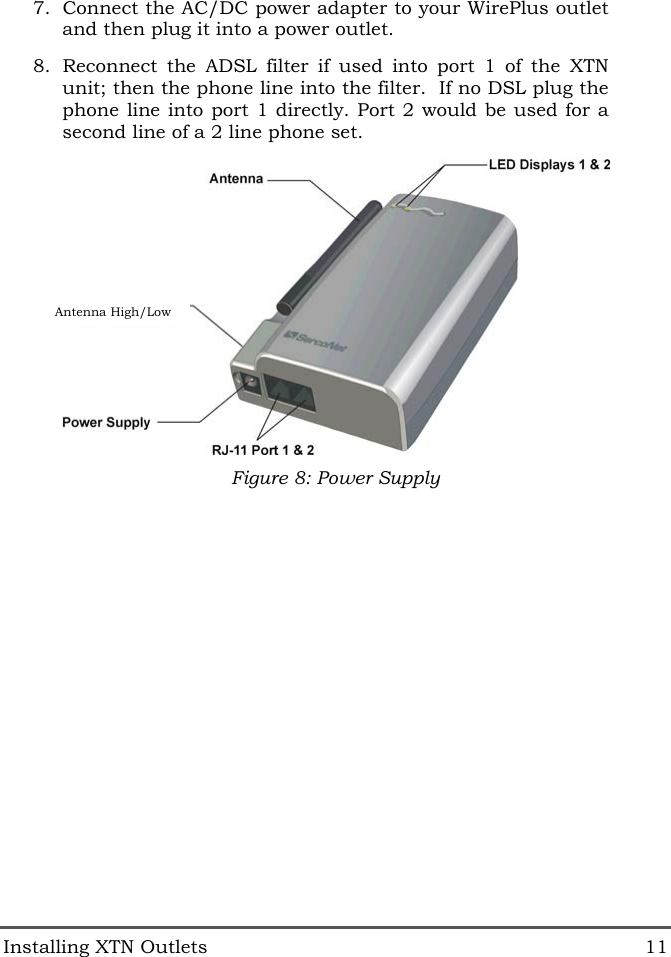  Installing XTN Outlets  11 7.  Connect the AC/DC power adapter to your WirePlus outlet and then plug it into a power outlet. 8.  Reconnect the ADSL filter if used into port 1 of the XTN unit; then the phone line into the filter.  If no DSL plug the phone line into port 1 directly. Port 2 would be used for a second line of a 2 line phone set.  Figure 8: Power Supply  Antenna High/Low 