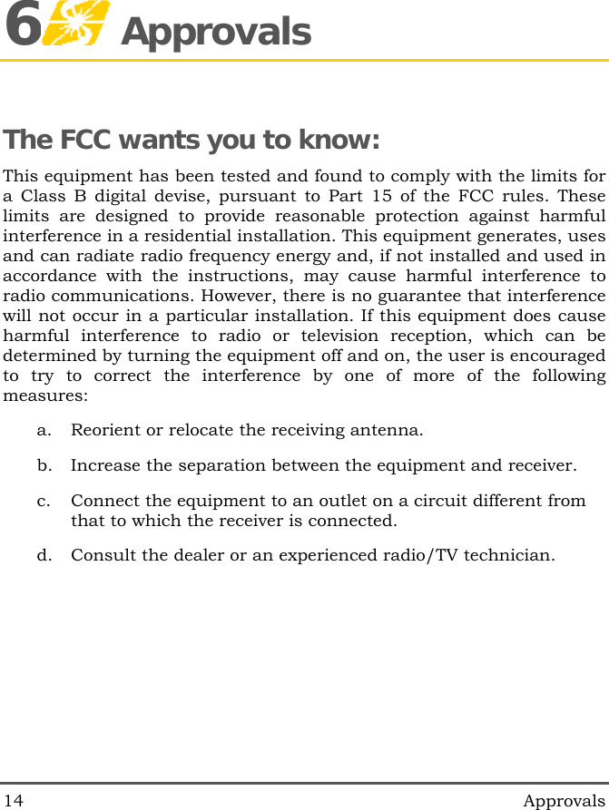  14   Approvals 6 Approvals The FCC wants you to know: This equipment has been tested and found to comply with the limits for a Class B digital devise, pursuant to Part 15 of the FCC rules. These limits are designed to provide reasonable protection against harmful interference in a residential installation. This equipment generates, uses and can radiate radio frequency energy and, if not installed and used in accordance with the instructions, may cause harmful interference to radio communications. However, there is no guarantee that interference will not occur in a particular installation. If this equipment does cause harmful interference to radio or television reception, which can be determined by turning the equipment off and on, the user is encouraged to try to correct the interference by one of more of the following measures: a.  Reorient or relocate the receiving antenna. b.  Increase the separation between the equipment and receiver. c.  Connect the equipment to an outlet on a circuit different from that to which the receiver is connected. d.  Consult the dealer or an experienced radio/TV technician. 