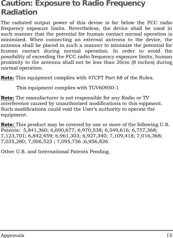  Approvals 15 Caution: Exposure to Radio Frequency Radiation The radiated output power of this devise is far below the FCC radio frequency exposure limits. Nevertheless, the device shall be used in such manner that the potential for human contact normal operation is minimized. When connecting an external antenna to the device, the antenna shall be placed in such a manner to minimize the potential for human contact during normal operation. In order to avoid the possibility of exceeding the FCC radio frequency exposure limits, human proximity to the antenna shall not be less than 20cm (8 inches) during normal operation. Note: This equipment complies with 47CFT Part 68 of the Rules.           This equipment complies with TUV60950-1 Note: The manufacturer is not responsible for any Radio or TV interference caused by unauthorized modifications to this eqipment. Such modifications could void the User&rsquo;s authority to operate the equipment. Note: This product may be covered by one or more of the following U.S. Patents:  5,841,360; 6,690,677; 6,970,538; 6,549,616; 6,757,368; 7,123,701; 6,842,459; 6,961,303; 6,927,340; 7,109,418; 7,016,368; 7,035,280; 7,006,523 ; 7,095,756 ;6,956,826 Other U.S. and International Patents Pending.     