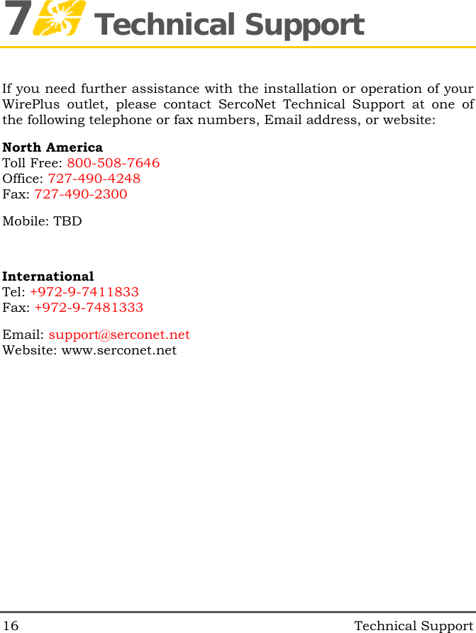 16   Technical Support 7 Technical Support If you need further assistance with the installation or operation of your WirePlus outlet, please contact SercoNet Technical Support at one of the following telephone or fax numbers, Email address, or website: North America Toll Free: 800-508-7646 Office: 727-490-4248 Fax: 727-490-2300 Mobile: TBD   International Tel: +972-9-7411833 Fax: +972-9-7481333 Email: support@serconet.net Website: www.serconet.net 