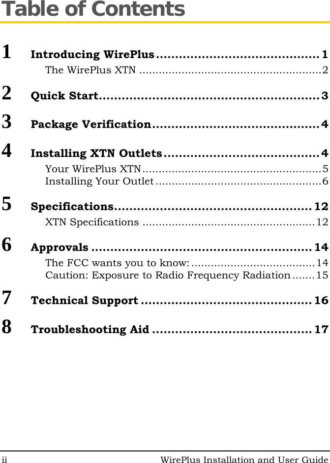 ii   WirePlus Installation and User Guide Table of Contents 1  Introducing WirePlus ...........................................1 The WirePlus XTN ........................................................2 2  Quick Start..........................................................3 3  Package Verification............................................4 4  Installing XTN Outlets .........................................4 Your WirePlus XTN.......................................................5 Installing Your Outlet ...................................................6 5  Specifications.................................................... 12 XTN Specifications .....................................................12 6  Approvals .......................................................... 14 The FCC wants you to know:......................................14 Caution: Exposure to Radio Frequency Radiation .......15 7  Technical Support ............................................. 16 8  Troubleshooting Aid .......................................... 17 