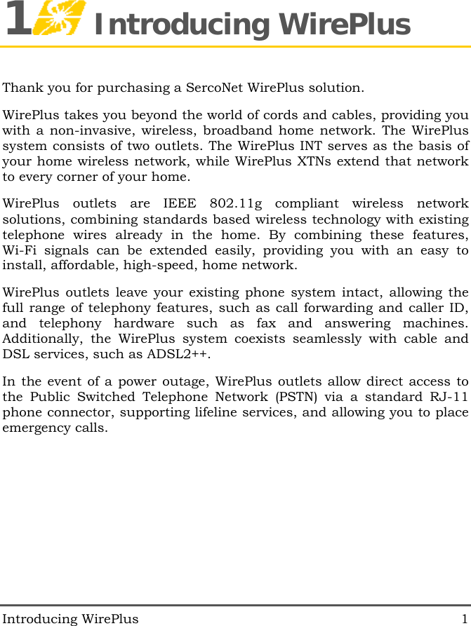  Introducing WirePlus  1 1 Introducing WirePlus Thank you for purchasing a SercoNet WirePlus solution. WirePlus takes you beyond the world of cords and cables, providing you with a non-invasive, wireless, broadband home network. The WirePlus system consists of two outlets. The WirePlus INT serves as the basis of your home wireless network, while WirePlus XTNs extend that network to every corner of your home. WirePlus outlets are IEEE 802.11g compliant wireless network solutions, combining standards based wireless technology with existing telephone wires already in the home. By combining these features, Wi-Fi signals can be extended easily, providing you with an easy to install, affordable, high-speed, home network. WirePlus outlets leave your existing phone system intact, allowing the full range of telephony features, such as call forwarding and caller ID, and telephony hardware such as fax and answering machines. Additionally, the WirePlus system coexists seamlessly with cable and DSL services, such as ADSL2++. In the event of a power outage, WirePlus outlets allow direct access to the Public Switched Telephone Network (PSTN) via a standard RJ-11 phone connector, supporting lifeline services, and allowing you to place emergency calls. 