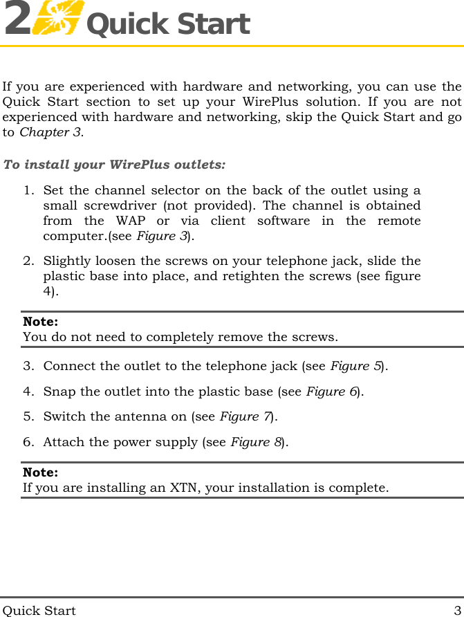  Quick Start  3 2Quick Start If you are experienced with hardware and networking, you can use the Quick Start section to set up your WirePlus solution. If you are not experienced with hardware and networking, skip the Quick Start and go to Chapter 3. To install your WirePlus outlets: 1.  Set the channel selector on the back of the outlet using a small screwdriver (not provided). The channel is obtained from the WAP or via client software in the remote computer.(see Figure 3). 2.  Slightly loosen the screws on your telephone jack, slide the plastic base into place, and retighten the screws (see figure 4). Note:  You do not need to completely remove the screws. 3.  Connect the outlet to the telephone jack (see Figure 5). 4.  Snap the outlet into the plastic base (see Figure 6). 5.  Switch the antenna on (see Figure 7). 6.  Attach the power supply (see Figure 8). Note: If you are installing an XTN, your installation is complete. 
