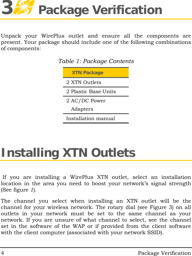  4   Package Verification 3 Package Verification Unpack your WirePlus outlet and ensure all the components are present. Your package should include one of the following combinations of components: Table 1: Package Contents     XTN Package 2 XTN Outlets 2 Plastic Base Units 2 AC/DC Power                  Adapters Installation manual Installing XTN Outlets  If you are installing a WirePlus XTN outlet, select an installation location in the area you need to boost your network&rsquo;s signal strength (See figure 1). The channel you select when installing an XTN outlet will be the channel for your wireless network. The rotary dial (see Figure 3) on all outlets in your network must be set to the same channel as your network. If you are unsure of what channel to select, see the channel set in the software of the WAP or if provided from the client software with the client computer (associated with your network SSID).  