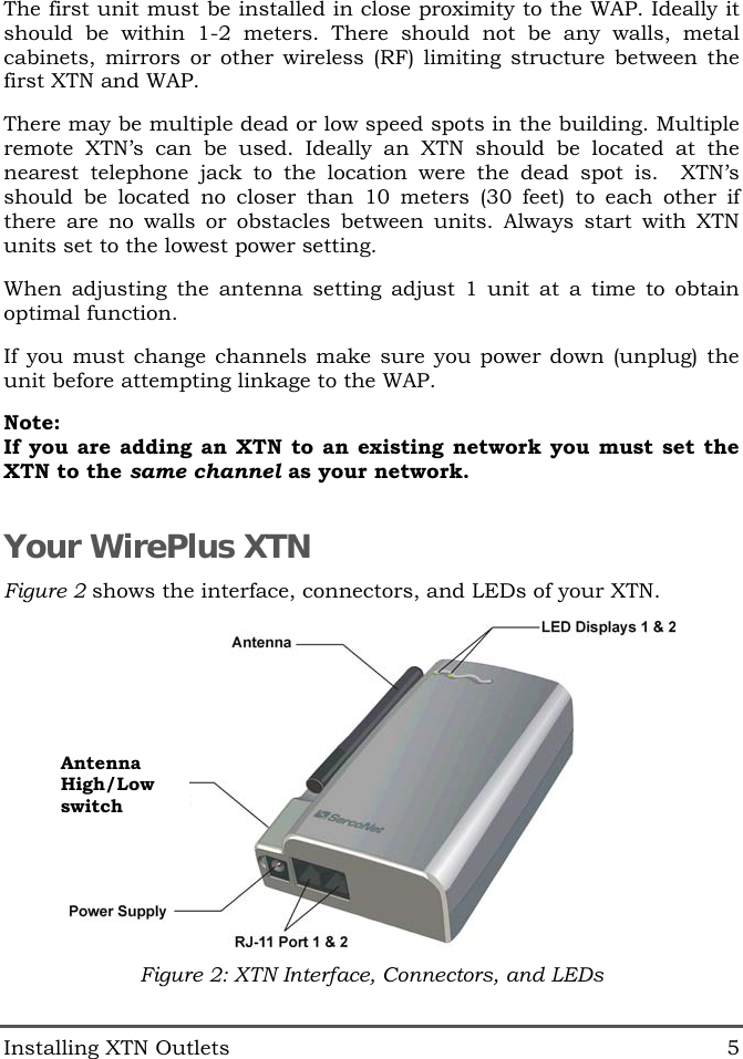  Installing XTN Outlets  5 The first unit must be installed in close proximity to the WAP. Ideally it should be within 1-2 meters. There should not be any walls, metal cabinets, mirrors or other wireless (RF) limiting structure between the first XTN and WAP. There may be multiple dead or low speed spots in the building. Multiple remote XTN&rsquo;s can be used. Ideally an XTN should be located at the nearest telephone jack to the location were the dead spot is.  XTN&rsquo;s should be located no closer than 10 meters (30 feet) to each other if there are no walls or obstacles between units. Always start with XTN units set to the lowest power setting. When adjusting the antenna setting adjust 1 unit at a time to obtain optimal function. If you must change channels make sure you power down (unplug) the unit before attempting linkage to the WAP. Note: If you are adding an XTN to an existing network you must set the XTN to the same channel as your network. Your WirePlus XTN Figure 2 shows the interface, connectors, and LEDs of your XTN.  Figure 2: XTN Interface, Connectors, and LEDs Antenna High/Low switch 