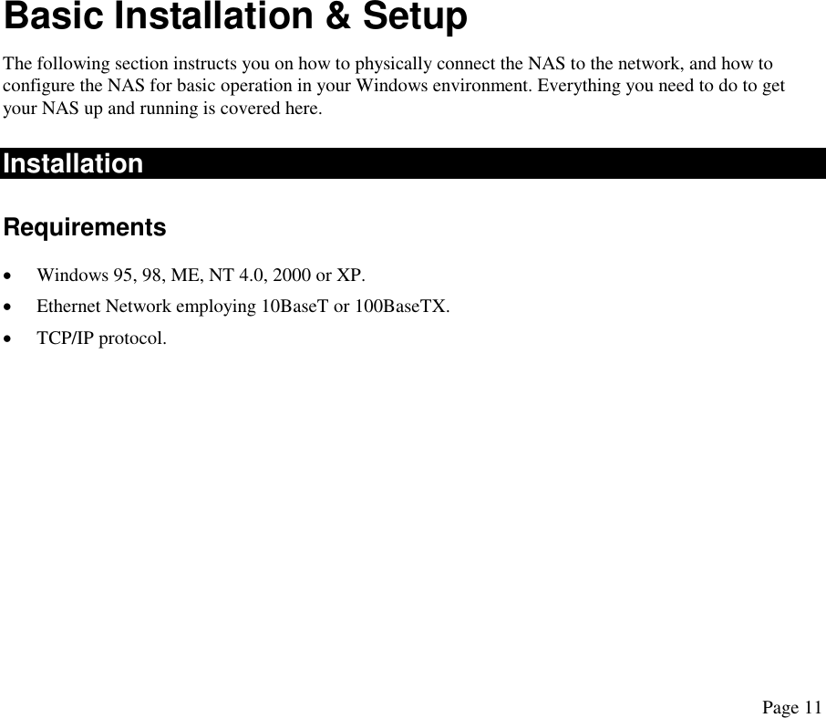 Basic Installation &amp; Setup The following section instructs you on how to physically connect the NAS to the network, and how to configure the NAS for basic operation in your Windows environment. Everything you need to do to get your NAS up and running is covered here. Installation  Requirements •  Windows 95, 98, ME, NT 4.0, 2000 or XP. •  Ethernet Network employing 10BaseT or 100BaseTX. •  TCP/IP protocol. Page 11 