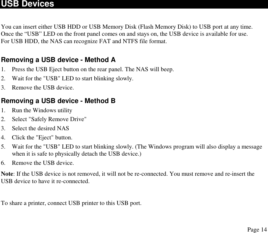  USB Devices  You can insert either USB HDD or USB Memory Disk (Flash Memory Disk) to USB port at any time. Once the “USB” LED on the front panel comes on and stays on, the USB device is available for use. For USB HDD, the NAS can recognize FAT and NTFS file format.  Removing a USB device - Method A 1.  Press the USB Eject button on the rear panel. The NAS will beep. 2.  Wait for the &quot;USB&quot; LED to start blinking slowly. 3.  Remove the USB device. Removing a USB device - Method B 1.  Run the Windows utility 2.  Select &quot;Safely Remove Drive&quot; 3.  Select the desired NAS 4.  Click the &quot;Eject&quot; button. 5.  Wait for the &quot;USB&quot; LED to start blinking slowly. (The Windows program will also display a message when it is safe to physically detach the USB device.) 6.  Remove the USB device.  Note: If the USB device is not removed, it will not be re-connected. You must remove and re-insert the USB device to have it re-connected.  To share a printer, connect USB printer to this USB port. Page 14 