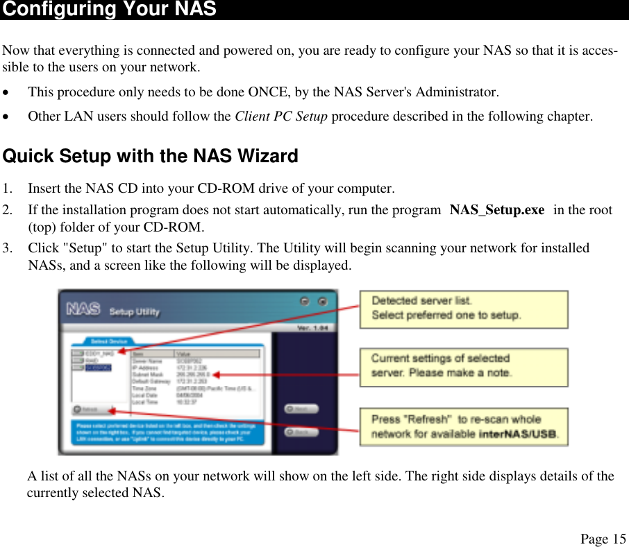 Configuring Your NAS Now that everything is connected and powered on, you are ready to configure your NAS so that it is acces-sible to the users on your network. •  This procedure only needs to be done ONCE, by the NAS Server&apos;s Administrator. •  Other LAN users should follow the Client PC Setup procedure described in the following chapter. Quick Setup with the NAS Wizard 1.  Insert the NAS CD into your CD-ROM drive of your computer. 2.  If the installation program does not start automatically, run the program NAS_Setup.exe in the root (top) folder of your CD-ROM. 3.  Click &quot;Setup&quot; to start the Setup Utility. The Utility will begin scanning your network for installed NASs, and a screen like the following will be displayed.   A list of all the NASs on your network will show on the left side. The right side displays details of the currently selected NAS. Page 15 