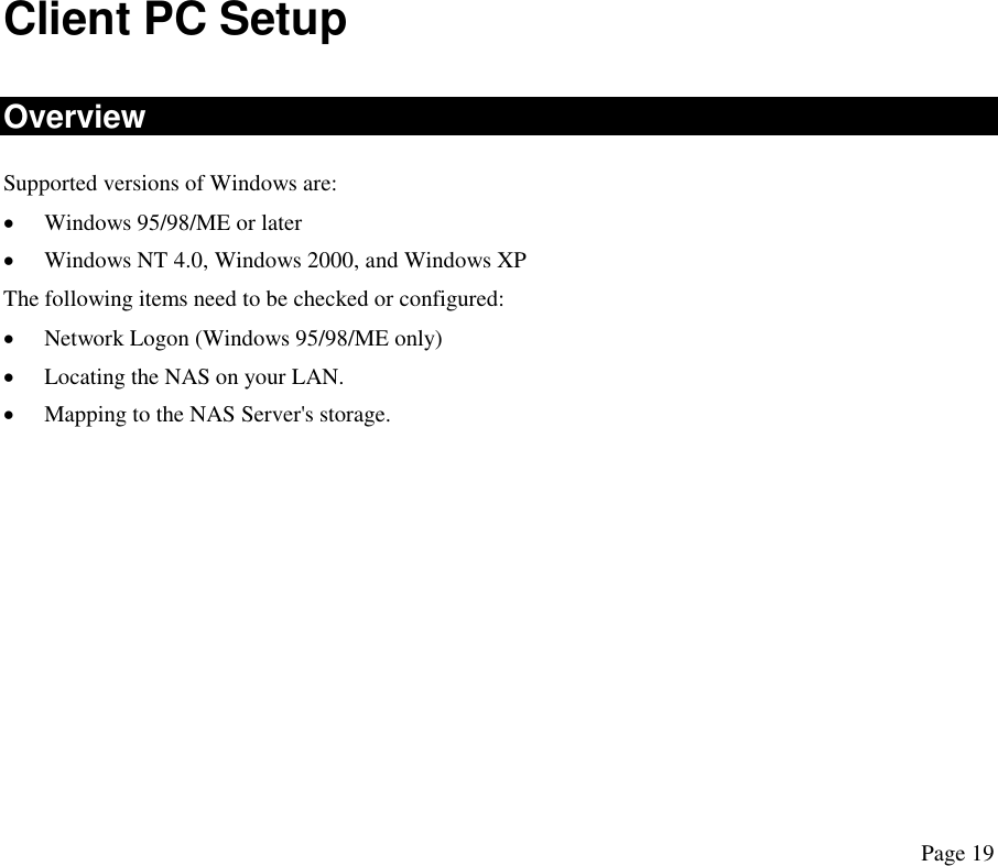 Client PC Setup Overview Supported versions of Windows are: •  Windows 95/98/ME or later •  Windows NT 4.0, Windows 2000, and Windows XP The following items need to be checked or configured: •  Network Logon (Windows 95/98/ME only) •  Locating the NAS on your LAN. •  Mapping to the NAS Server&apos;s storage. Page 19 