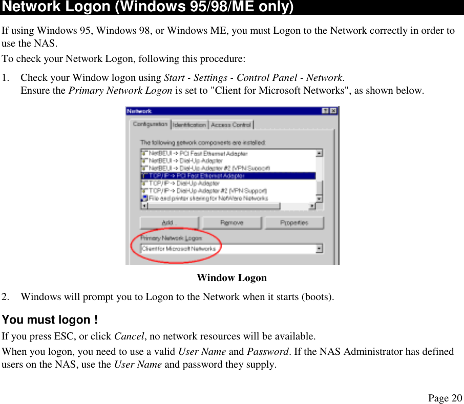  Network Logon (Windows 95/98/ME only) If using Windows 95, Windows 98, or Windows ME, you must Logon to the Network correctly in order to use the NAS. To check your Network Logon, following this procedure: 1.  Check your Window logon using Start - Settings - Control Panel - Network.  Ensure the Primary Network Logon is set to &quot;Client for Microsoft Networks&quot;, as shown below.   Window Logon 2.  Windows will prompt you to Logon to the Network when it starts (boots). You must logon ! If you press ESC, or click Cancel, no network resources will be available.  When you logon, you need to use a valid User Name and Password. If the NAS Administrator has defined users on the NAS, use the User Name and password they supply. Page 20 
