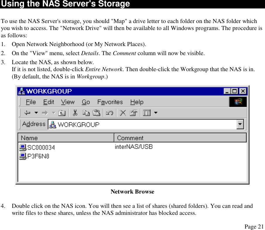 Using the NAS Server&apos;s Storage To use the NAS Server&apos;s storage, you should &quot;Map&quot; a drive letter to each folder on the NAS folder which you wish to access. The &quot;Network Drive&quot; will then be available to all Windows programs. The procedure is as follows: 1.  Open Network Neighborhood (or My Network Places). 2.  On the &quot;View&quot; menu, select Details. The Comment column will now be visible. 3.  Locate the NAS, as shown below. If it is not listed, double-click Entire Network. Then double-click the Workgroup that the NAS is in. (By default, the NAS is in Workgroup.)  Network Browse 4.  Double click on the NAS icon. You will then see a list of shares (shared folders). You can read and write files to these shares, unless the NAS administrator has blocked access. Page 21 