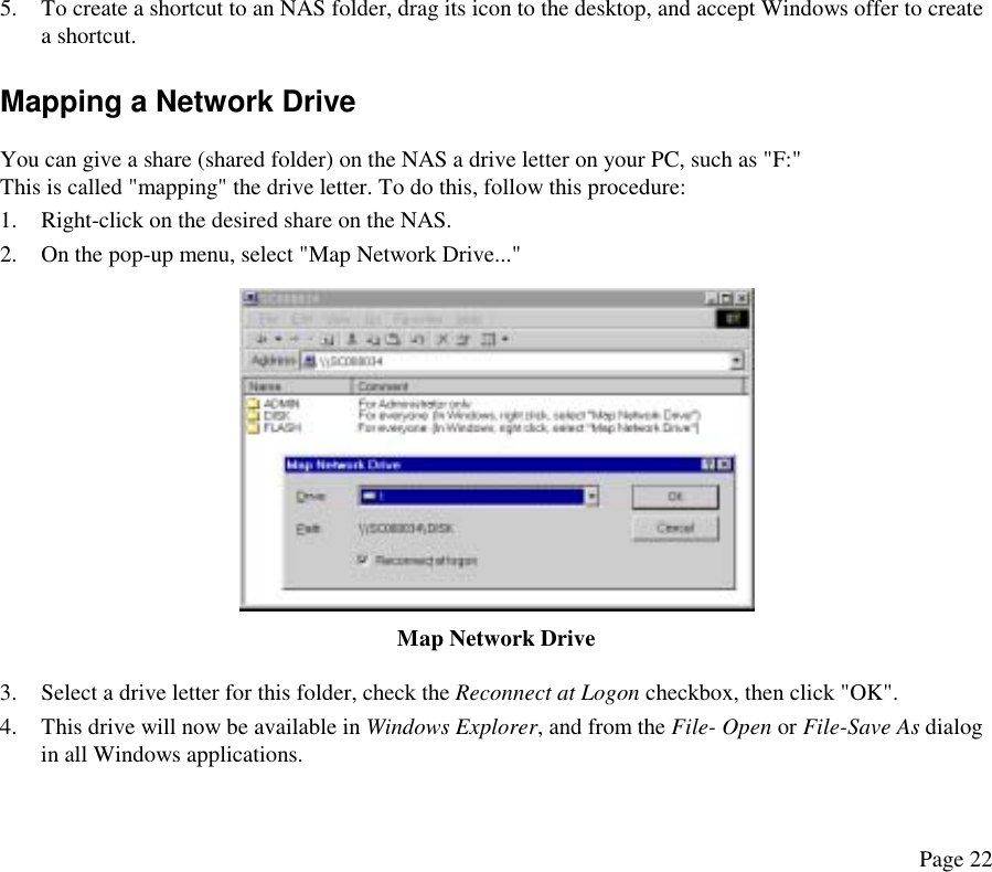  5.  To create a shortcut to an NAS folder, drag its icon to the desktop, and accept Windows offer to create a shortcut. Mapping a Network Drive You can give a share (shared folder) on the NAS a drive letter on your PC, such as &quot;F:&quot; This is called &quot;mapping&quot; the drive letter. To do this, follow this procedure: 1.  Right-click on the desired share on the NAS. 2.  On the pop-up menu, select &quot;Map Network Drive...&quot;  Map Network Drive 3.  Select a drive letter for this folder, check the Reconnect at Logon checkbox, then click &quot;OK&quot;. 4.  This drive will now be available in Windows Explorer, and from the File- Open or File-Save As dialog in all Windows applications. Page 22 