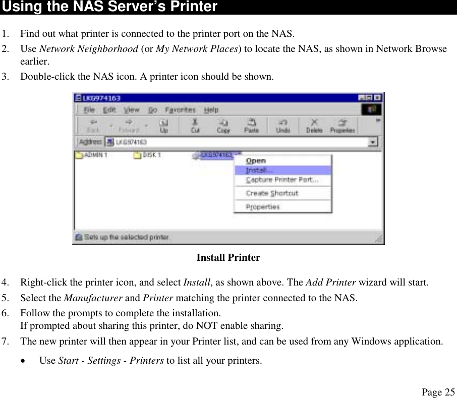 Using the NAS Server’s Printer 1.  Find out what printer is connected to the printer port on the NAS. 2. Use Network Neighborhood (or My Network Places) to locate the NAS, as shown in Network Browse earlier. 3.  Double-click the NAS icon. A printer icon should be shown.  Install Printer 4.  Right-click the printer icon, and select Install, as shown above. The Add Printer wizard will start. 5. Select the Manufacturer and Printer matching the printer connected to the NAS. 6.  Follow the prompts to complete the installation.  If prompted about sharing this printer, do NOT enable sharing. 7.  The new printer will then appear in your Printer list, and can be used from any Windows application. •  Use Start - Settings - Printers to list all your printers.  Page 25 