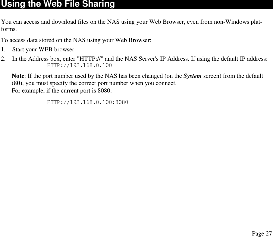 Using the Web File Sharing You can access and download files on the NAS using your Web Browser, even from non-Windows plat-forms. To access data stored on the NAS using your Web Browser: 1.  Start your WEB browser. 2.  In the Address box, enter &quot;HTTP://&quot; and the NAS Server&apos;s IP Address. If using the default IP address:       HTTP://192.168.0.100 Note: If the port number used by the NAS has been changed (on the System screen) from the default (80), you must specify the correct port number when you connect.  For example, if the current port is 8080:       HTTP://192.168.0.100:8080 Page 27 