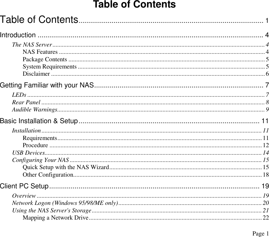 Table of Contents Table of Contents............................................................................................... 1 Introduction ....................................................................................................................4 The NAS Server.......................................................................................................................................4 NAS Features ...................................................................................................................................4 Package Contents .............................................................................................................................5 System Requirements .......................................................................................................................5 Disclaimer ........................................................................................................................................6 Getting Familiar with your NAS....................................................................................... 7 LEDs .......................................................................................................................................................7 Rear Panel ..............................................................................................................................................8 Audible Warnings....................................................................................................................................9 Basic Installation &amp; Setup............................................................................................. 11 Installation............................................................................................................................................11 Requirements..................................................................................................................................11 Procedure .......................................................................................................................................12 USB Devices..........................................................................................................................................14 Configuring Your NAS ..........................................................................................................................15 Quick Setup with the NAS Wizard.................................................................................................15 Other Configuration........................................................................................................................18 Client PC Setup............................................................................................................ 19 Overview ...............................................................................................................................................19 Network Logon (Windows 95/98/ME only)...........................................................................................20 Using the NAS Server&apos;s Storage............................................................................................................21 Mapping a Network Drive..............................................................................................................22 Page 1 