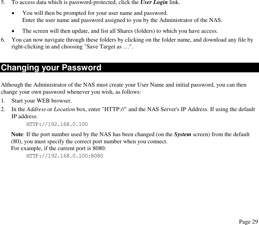 5.  To access data which is password-protected, click the User Login link.  •  You will then be prompted for your user name and password. Enter the user name and password assigned to you by the Administrator of the NAS. •  The screen will then update, and list all Shares (folders) to which you have access. 6.  You can now navigate through these folders by clicking on the folder name, and download any file by right-clicking in and choosing &quot;Save Target as …&quot;. Changing your Password Although the Administrator of the NAS must create your User Name and initial password, you can then change your own password whenever you wish, as follows: 1.  Start your WEB browser. 2. In the Address or Location box, enter &quot;HTTP://&quot; and the NAS Server&apos;s IP Address. If using the default IP address: HTTP://192.168.0.100 Note: If the port number used by the NAS has been changed (on the System screen) from the default (80), you must specify the correct port number when you connect.  For example, if the current port is 8080: HTTP://192.168.0.100:8080 Page 29 