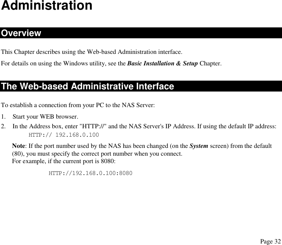  Administration Overview This Chapter describes using the Web-based Administration interface.  For details on using the Windows utility, see the Basic Installation &amp; Setup Chapter. The Web-based Administrative Interface To establish a connection from your PC to the NAS Server: 1.  Start your WEB browser. 2.  In the Address box, enter &quot;HTTP://&quot; and the NAS Server&apos;s IP Address. If using the default IP address: HTTP:// 192.168.0.100 Note: If the port number used by the NAS has been changed (on the System screen) from the default (80), you must specify the correct port number when you connect.  For example, if the current port is 8080:       HTTP://192.168.0.100:8080 Page 32 