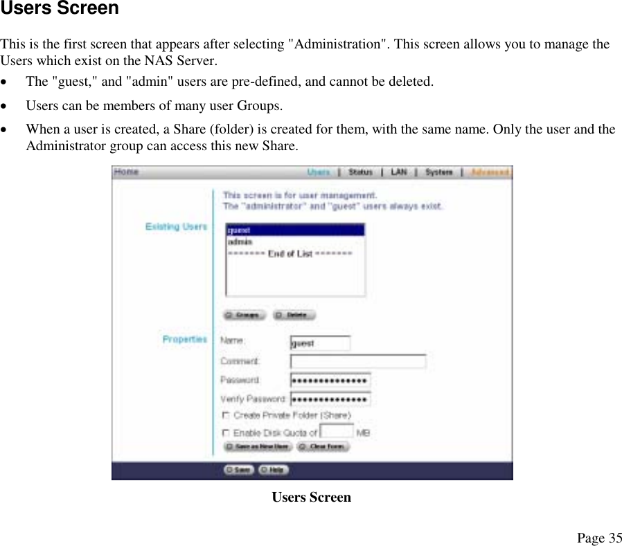 Users Screen This is the first screen that appears after selecting &quot;Administration&quot;. This screen allows you to manage the Users which exist on the NAS Server.  •  The &quot;guest,&quot; and &quot;admin&quot; users are pre-defined, and cannot be deleted.  •  Users can be members of many user Groups.  •  When a user is created, a Share (folder) is created for them, with the same name. Only the user and the Administrator group can access this new Share.  Users Screen  Page 35 